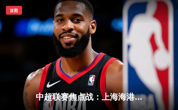 中超联赛焦点战：上海海港3-2险胜山东泰山，武磊梅开二度锁定胜局