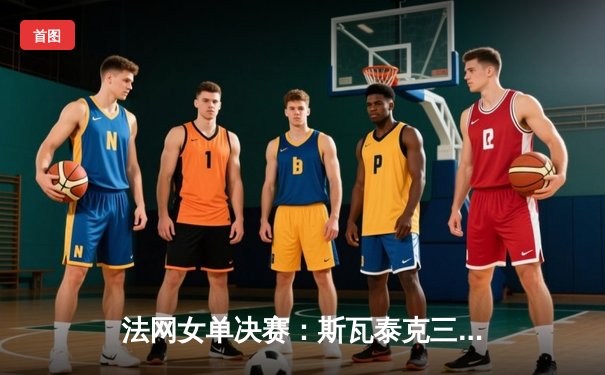 法网女单决赛：斯瓦泰克三盘激战卫冕，斩获生涯第四座大满贯奖杯