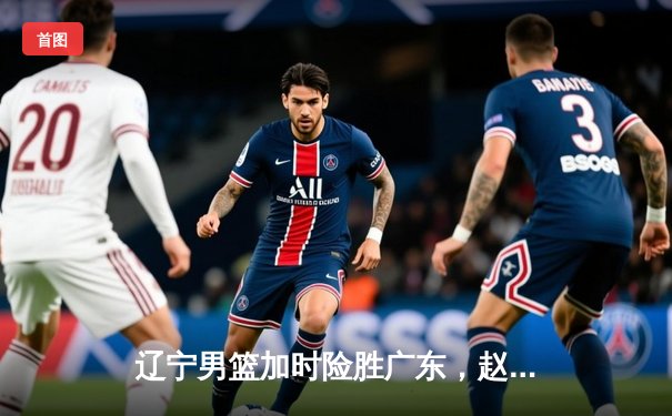 辽宁男篮加时险胜广东，赵继伟33分导演惊天逆转